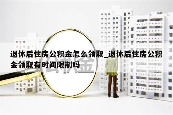 退休后住房公积金怎么领取_退休后住房公积金领取有时间限制吗