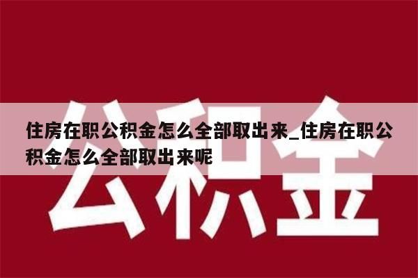 住房在职公积金怎么全部取出来_住房在职公积金怎么全部取出来呢