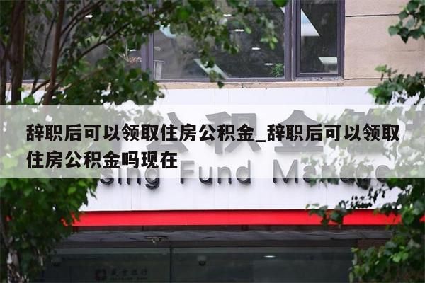 辞职后可以领取住房公积金_辞职后可以领取住房公积金吗现在