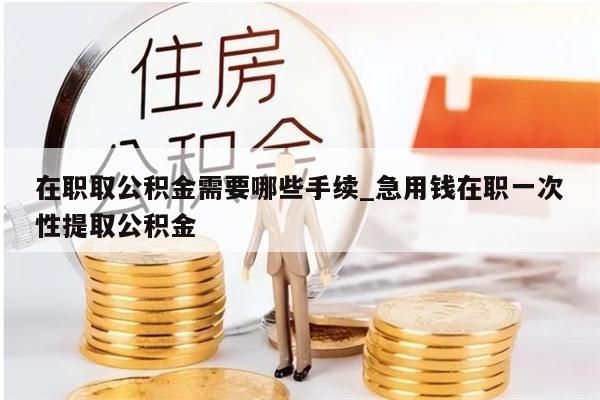在职取公积金需要哪些手续_急用钱在职一次性提取公积金