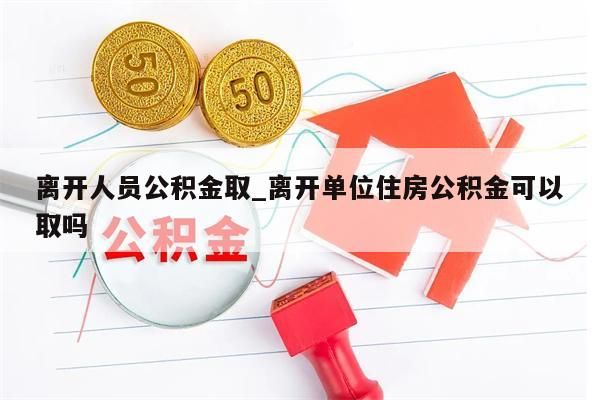 离开人员公积金取_离开单位住房公积金可以取吗