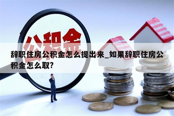 辞职住房公积金怎么提出来_如果辞职住房公积金怎么取?