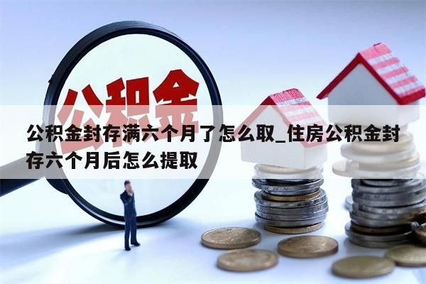 公积金封存满六个月了怎么取_住房公积金封存六个月后怎么提取