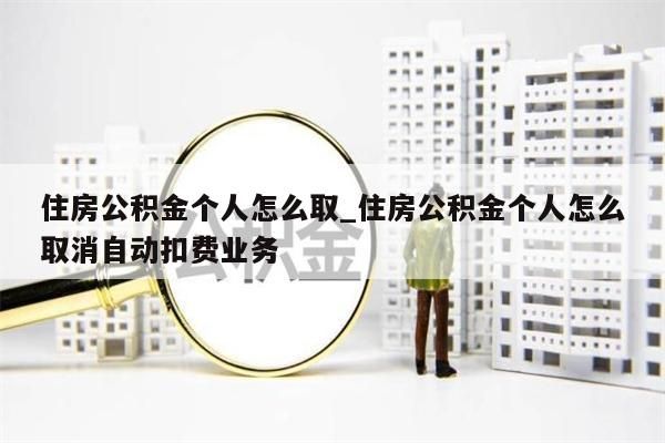 住房公积金个人怎么取_住房公积金个人怎么取消自动扣费业务
