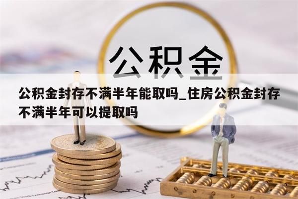 公积金封存不满半年能取吗_住房公积金封存不满半年可以提取吗