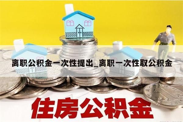 离职公积金一次性提出_离职一次性取公积金